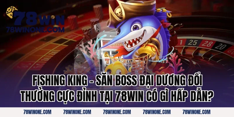 Fishing King – Săn Boss Đại Dương Đổi Thưởng Cực Đỉnh tại 78win có gì hấp dẫn?